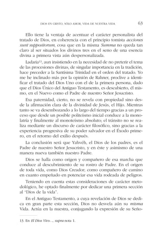 Ello tiene la ventaja de acentuar el carácter personalista del
tratado de Dios, en coherencia con el principio tomista acciones
sunt suppositorum, cosa que en la misma Summa no queda tan
claro al ser situados los divinos tres en el seno de una esencia
divina a primera vista aún despersonalizada.
Ladaria13, aun insistiendo en la necesidad de no preterir el tema
de las procesiones divinas, de singular importancia en la tradición,
hace preceder a la Santísima Trinidad en el orden del tratado. Yo
me he inclinado más por la opinión de Rahner, proclive a identi-
ficar el tratado del Dios Uno con el de la primera persona, dado
que el Dios Único del Antiguo Testamento, es descubierto, él mis-
mo, en el Nuevo como el Padre de nuestro Señor Jesucristo.
Esa paternidad, cierto, no se revela con propiedad sino des-
de la afirmación clara de la divinidad de Jesús, el Hijo. Mientras
tanto se va desembozando a lo largo del tiempo gracias a un pro-
ceso que desde un posible politeísmo inicial conduce a la mono-
latría y finalmente al monoteísmo absoluto; el tránsito no se rea-
liza mediante un discurso de carácter filosófico, sino gracias a la
experiencia progresiva de su poder salvador en el Éxodo prime-
ro, en el retorno del exilio después.
La conclusión será que Yahvéh, el Dios de los padres, es el
Padre de nuestro Señor Jesucristo, y en éste y asimismo de una
manera nueva también nuestro Padre.
Dios se halla como origen y compañero de esa marcha que
conduce al descubrimiento de su rostro de Padre. En el origen
de toda vida, como Dios Creador; como compañero de camino
en cuanto empeñado en potenciar esa vida rodeada de peligros.
Teniendo en cuenta estas consideraciones de carácter meto-
dológico, he optado finalmente por dedicar una primera sección
al “Dios de la vida”.
En el Antiguo Testamento, a cuya revelación de Dios se dedi-
ca en gran parte esta sección, Dios no desvela aún su misma
Vida. Actúa en la nuestra, conjugando la expresión de su Seño-
DIOS EN CRISTO, SÓLO AMOR, VIDA DE NUESTRA VIDA 63
13. En El Dios Vivo..., supra nota 1.
 