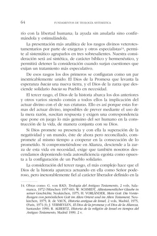 río con la libertad humana; la ayuda sin anularla sino confir-
mándola y estimulándola.
La presentación más analítica de los rasgos divinos veterotes-
tamentarios por parte de exegetas y otros especialistas14, permi-
te al sistemático agruparlos en tres sobresalientes. Nuestra consi-
deración será así sintética, de carácter bíblico y hermenéutico, y
permitirá detener la consideración cuando surjan cuestiones que
exijan un tratamiento más especulativo.
De esos rasgos los dos primeros se configuran como un par
inextricablemente unido: El Dios de la Promesa que levanta la
esperanza hacia una nueva tierra, y el Dios de la zarza que des-
ciende solidario hacia su Pueblo en necesidad.
El tercer rasgo, el Dios de la historia abarca los dos anteriores
y otros varios siendo común a todos ellos la implicación del
actuar divino con el de sus criaturas. Ello es así porque estas for-
mas del actuar divino, imposibles de prever mediante el uso de
la mera razón, suscitan respuesta y exigen una correspondencia
que pone en juego lo más genuino del ser humano en la cons-
trucción de la vida, de manera conjunta con su Dios.
Si Dios promete su presencia y con ella la superación de la
negatividad y un mundo, éste de ahora pero reconciliado, com-
promete al mismo tiempo a cooperar en la consecución de lo
prometido. Si comprometiéndose en Alianza, desciende a la zar-
za de esta vida en necesidad, exige que también nosotros des-
cendamos deponiendo toda autosuficiencia egoísta como opues-
ta a la configuración de un Pueblo solidario.
La consideración del tercer rasgo, el más complejo hace que el
Dios de la historia aparezca actuando en ella como Señor pode-
roso, pero inexorablemente fiel al carácter liberador definido en la
FUNDAMENTOS DE TEOLOGÍA SISTEMÁTICA64
14. Obras como: G. von RAD, Teología del Antiguo Testamento, 2 vols, Sala-
manca, 1972 (München 1957-60); W. SCHMIDT, Alttestamentlicher Glaube in
seiner Geschichte, Neukirchen, 1975; H. VORLÄNDER, Mein Gott. Die Vorste-
llungen von persönlichen Gott im Alten Orient und im Alten Testament, Neu-
kirchen, 1975; R. de VAUX, Historia antigua de Israel, 2 vols, Madrid, 1975,
(Paris, 1971-3); J. VERMEYLEN, El Dios de la promesa y el Dios de la Alianza,
Santander 1990; R. ALBERTZ, Historia de la religión de Israel en tiempos del
Antiguo Testamento, Madrid 1999, 2 v.
 