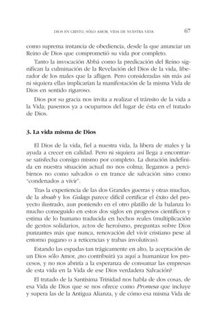 como suprema instancia de obediencia, desde la que anunciar un
Reino de Dios que comprometió su vida por completo.
Tanto la invocación Abbá como la predicación del Reino sig-
nifican la culminación de la Revelación del Dios de la vida, libe-
rador de los males que la afligen. Pero consideradas sin más así
ni siquiera ellas implicarían la manifestación de la misma Vida de
Dios en sentido riguroso.
Dios por su gracia nos invita a realizar el tránsito de la vida a
la Vida; pasemos ya a ocuparnos del lugar de ésta en el tratado
de Dios.
3. La vida misma de Dios
El Dios de la vida, fiel a nuestra vida, la libera de males y la
ayuda a crecer en calidad. Pero ni siquiera así llega a encontrar-
se satisfecha consigo mismo por completo. La duración indefini-
da en nuestra situación actual no nos colma; llegamos a perci-
birnos no como salvados o en trance de salvación sino como
“condenados a vivir”.
Tras la experiencia de las dos Grandes guerras y otras muchas,
de la shoah y los Gulags parece difícil certificar el éxito del pro-
yecto ilustrado, aun poniendo en el otro platillo de la balanza lo
mucho conseguido en estos dos siglos en progresos científicos y
estima de lo humano traducida en hechos reales (multiplicación
de gestos solidarios, actos de heroísmo, preguntas sobre Dios
punzantes más que nunca, renovación del vivir cristiano pese al
entorno pagano o a reticencias y trabas involutivas).
Estando las espadas tan trágicamente en alto, la aceptación de
un Dios sólo Amor, ¿no contribuirá ya aquí a humanizar los pro-
cesos, y no nos abriría a la esperanza de consumar las empresas
de esta vida en la Vida de ese Dios verdadera Salvación?
El tratado de la Santísima Trinidad nos habla de dos cosas, de
esa Vida de Dios que se nos ofrece como Promesa que incluye
y supera las de la Antigua Alianza, y de cómo esa misma Vida de
DIOS EN CRISTO, SÓLO AMOR, VIDA DE NUESTRA VIDA 67
 
