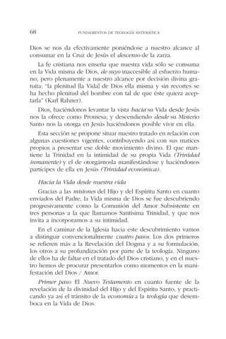 Dios se nos da efectivamente poniéndose a nuestro alcance al
consumar en la Cruz de Jesús el descenso de la zarza.
La fe cristiana nos enseña que nuestra vida sólo se consuma
en la Vida misma de Dios, de suyo inaccesible al esfuerzo huma-
no, pero plenamente a nuestro alcance por decisión divina gra-
tuita: “la plenitud [la Vida] de Dios ella misma y sin recortes se
ha hecho plenitud del hombre con tal de que éste quiera acep-
tarla” (Karl Rahner).
Dios, haciéndonos levantar la vista hacia su Vida desde Jesús
nos la ofrece como Promesa; y descendiendo desde su Misterio
Santo nos la otorga en Jesús haciéndonos posible vivir en ella.
Esta sección se propone situar nuestro tratado en relación con
algunas cuestiones vigentes, contribuyendo así con sus matices
propios a presentar ese doble movimiento divino. El que man-
tiene la Trinidad en la intimidad de su propia Vida (Trinidad
inmanente) y el de otorgárnosla manifestándose y haciéndonos
partícipes de ella en Jesús (Trinidad económica).
Hacia la Vida desde nuestra vida
Gracias a las misiones del Hijo y del Espíritu Santo en cuanto
enviados del Padre, la Vida misma de Dios se fue descubriendo
progresivamente como la Comunión del Amor Subsistente en
tres personas a la que llamamos Santísima Trinidad, y que nos
invita a incorporarnos a su intimidad.
En el caminar de la Iglesia hacia este descubrimiento vamos
a distinguir convencionalmente cuatro pasos. Los dos primeros
se refieren más a la Revelación del Dogma y a su formulación,
los otros a su profundización por parte de la teología. Ninguno
de ellos ha de faltar en el tratado del Dios cristiano, y en el nues-
tro hemos de procurar presentarlos como momentos en la mani-
festación del Dios / Amor.
Primer paso: El Nuevo Testamento en cuanto fuente de la
revelación de la divinidad del Hijo y del Espíritu Santo, y practi-
cando ya así el tránsito de la economía a la teología que desem-
boca en la Vida de Dios.
FUNDAMENTOS DE TEOLOGÍA SISTEMÁTICA68
 