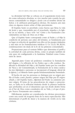 La divinidad del Hijo se esboza en el seguimiento Jesús teni-
do como referencia absoluta; se vive mucho más cuando las pri-
meras comunidades se dirigen a Jesús con el nombre divino de
Señor, o le atribuyen prerrogativas divinas. De manera aún más
clara en algunos textos sobre el Hijo preexistente.
El Espíritu Santo es percibido como fuerza que llena la vida
de Jesús y que, transmitida por el resucitado, impulsa a la Igle-
sia en su misión, y hace vivir “en” Cristo a los bautizados con-
virtiéndolos en hijos de Dios en el Hijo.
Que al Espíritu Santo corresponda como al Padre y al Hijo la
condición de persona aun antes del término, se fundamenta por
su lugar en relación de igualdad con ellos en los pasajes trinitarios
y aún más en las formulaciones triádicas (1 Co 13,13; Mt 28,34),
condensaciones sin duda de la fe de las primeras comunidades.
Proporcionar pues el sustrato bíblico que determina el perfil y
la actividad de cada persona divina, como es propio también de
este paso irá configurando a la Santísima Trinidad como Comu-
nión de Amor.
Segundo paso: Como tal podemos considerar la formulación
del dogma, y la reflexión de los Padres que a ella conduce. Ra-
tificada la divinidad del Hijo y del Espíritu Santo por los concilios
de Nicea y de Constantinopla, la formulación de la única ousía y
las tres hipóstasis o personas se incorporará al lenguaje oficial de
la Iglesia, y el Misterio Santo queda fundamentalmente formulado.
El hecho de que las personas se distingan por su origen per-
fila al Padre como fuente y primer origen del Hijo por Él engen-
drado, y del Espíritu Santo, ekpemsis del Padre su asimismo pri-
mer origen. El tema de las procedencias de origen o procesio-
nes, se halla en la reflexión trinitaria desde la primera tradición
que profundiza así en el dinamismo que tan desde dentro brota
en el Ser de Dios como constitutivo de su Vida, y al que el pro-
pio Nuevo Testamento nos condujo.
Difícilmente podrán ser consideradas las divinas procesiones
como una suerte de teogonía fruto de la mera especulación. Ello
determinará el perfil de Amor y la manera de vivirlo en la vida
cristiana.
DIOS EN CRISTO, SÓLO AMOR, VIDA DE NUESTRA VIDA 69
 