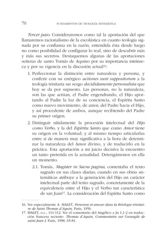 Tercer paso: Consideraremos como tal la aportación del que
llamaremos racionalismo de la escolástica en cuanto teología sig-
nada por su confianza en la razón, entendida ésta desde luego
no como posibilidad de configurar lo real, sino de descubrir más
y más sus secretos. Destaquemos algunas de las aportaciones
señeras de santo Tomás de Aquino por su importancia intrínse-
ca y por su vigencia en la discusión actual16:
1. Perfeccionar la distinción entre naturaleza y persona, y
conferir con su enérgico actiones sunt suppositorum a la
teología trinitaria un sesgo decididamente personalista que
hoy se da por supuesto. Las personas, no la naturaleza,
son las que actúan, el Padre engendrando, el Hijo apor-
tando al Padre la luz de su conciencia, el Espíritu Santo
como nuevo movimiento, de amor, del Padre hacia el Hijo,
y así procedente de ambos, aunque recibiendo del Padre
su primer origen.
2. Distinguir nítidamente la procesión intelectual del Hijo
como Verbo, y la del Espíritu Santo que como Amor tiene
su origen en la voluntad; y al mismo tiempo articularlas
entre sí de manera muy significativa a la hora de determi-
nar la naturaleza del Amor divino, y de traducirlo en la
práctica. Esta aportación a mi juicio decisiva la encuentro
un tanto preterida en la actualidad. Detengámonos en ella
un momento.
2.1. Tomás, Magister in Sacra pagina, comentaba el texto
sagrado en sus clases diarias; cuando en sus obras sis-
temáticas atribuye a la generación del Hijo un carácter
intelectual parte del texto sagrado, concretamente de la
equivalencia entre el Hijo y el Verbo tan característica
de san Juan17. La consideración del Espíritu Santo como
FUNDAMENTOS DE TEOLOGÍA SISTEMÁTICA70
16. Ver especialmente A. MALET, Personne et amour dans la théologie trinitai-
re de Saint Thomas d’Aquin, Paris, 1956.
17. MALET, o.c., 111-112. Ver el comentario del Angélico a Jn 1,1-2 en traduc-
ción francesa reciente: Thomas d’Aquin, Commentaire sur l’evangile de
saint Jean I, Paris, 1998, 65-81.
 