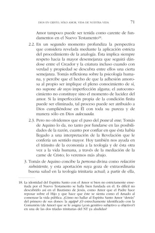 Amor tampoco puede ser tenida como carente de fun-
damentos en el Nuevo Testamento18.
2.2. En un segundo momento profundiza la perspectiva
que considera revelada mediante la aplicación estricta
del procedimiento de la analogía. Ésta implica siempre
respeto hacia la mayor desemejanza que seguirá dán-
dose entre el Creador y la criatura incluso cuando con
verdad y propiedad se descubra entre ellos una cierta
semejanza. Tomás reflexiona sobre la psicología huma-
na, y percibe que el hecho de que la adhesión amoro-
sa al propio ser implique el pleno conocimiento de sí,
no supone de suyo imperfección alguna; el autocono-
cimiento no constituye sino el momento de lucidez del
amor. Si la imperfección propia de la condición finita
puede ser eliminada, tal proceso puede ser atribuido a
Dios cumpliéndose en Él con toda su pureza y de
manera sólo en Dios adecuada.
2.3. Pero no olvidemos que el paso del posse al esse, Tomás
de Aquino lo da, no tanto por fundarse en las posibili-
dades de la razón, cuanto por confiar en que ésta había
llegado a una interpretación de la Revelación que le
confería un sentido mayor. Hoy también nos ayuda en
el tránsito de la economía a la teología y de ésta otra
vez a la vida humana, a través de la mediación de la
carne de Cristo; lo veremos más abajo.
3. Tomás de Aquino concibe la persona divina como relación
subsistente, y esta aportación suya goza de extraordinaria
buena salud en la teología trinitaria actual; a partir de ella,
DIOS EN CRISTO, SÓLO AMOR, VIDA DE NUESTRA VIDA 71
18. La identidad del Espíritu Santo con el Amor si bien no estrictamente ense-
ñada por el Nuevo Testamento se halla bien fundada en él. Es difícil no
descubrirlo así en el Bautismo de Jesús, como Amor que el Padre hace
reposar sobre el Hijo y que hace que éste se sienta como el Amado al
comenzar la vida pública. ¿Cómo no hallar al Espíritu Santo Amor “detrás”
del primero de sus dones: la agápe? ¿O estrechamente identificado con la
Comunión (de Amor) que se le asigna (¿con genitivo subjetivo u objetivo?)
en una de las dos tríadas trinitarias del NT ya aludidas?
 