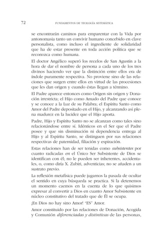 se encontrarán caminos para emparentar con la Vida por
antonomasia tanto un convivir humano concebido en clave
personalista, como incluso el ingrediente de solidaridad
que ha de estar presente en toda acción política que se
reconozca como humana.
El doctor Angélico superó los recelos de San Agustín a la
hora de dar el nombre de persona a cada uno de los tres
divinos haciendo ver que la distinción entre ellos era de
índole puramente respectiva. No proviene sino de las rela-
ciones que surgen entre ellos en virtud de las procesiones
que les dan origen y cuando éstas llegan a término.
El Padre aparece entonces como Origen sin origen y Dona-
ción irrestricta; el Hijo como Amado del Padre que conoce
y se conoce a la Luz de su Palabra; el Espíritu Santo como
Amor del Padre depositado en el Hijo, y alcanzando así ple-
na madurez en la lucidez que el Hijo aporta.
Padre, Hijo y Espíritu Santo no se alcanzan como tales sino
relacionándose entre sí. Idénticos en el Ser que el Padre
posee y que sin disminución ni dependencia entrega al
Hijo y al Espíritu Santo, se distinguen por sus relaciones
respectivas de paternidad, filiación y espiración.
Estas relaciones han de ser tenidas como subsistentes por
cuanto radicadas en el Único Ser Subsistente de Dios se
identifican con él; no le pueden ser inherentes, accidenta-
les, o, como diría X. Zubiri, adventicias; no se añaden a un
sustrato previo.
La reflexión metafísica puede jugarnos la pasada de ocultar
el sentido en cuya búsqueda se practica. Si la detenemos
un momento caemos en la cuenta de lo que quisimos
expresar al convertir a Dios en cuanto Amor Subsistente en
núcleo constitutivo del tratado que de Él se ocupa.
¡En Dios no hay sino Amor! “ES” Amor.
Amor constituido por las relaciones de Donación, Acogida
y Comunión diferenciadas y distintivas de las personas,
FUNDAMENTOS DE TEOLOGÍA SISTEMÁTICA72
 