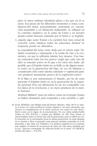 pues el Amor atribuye identidad plena a los que en él se
unen. Esa praxis de los diferentes momentos o notas cons-
titutivas-del Amor, personalmente sustentada en vincula-
ción inamisible y en distinción inalienable, se reflejará en
su correlato empírico: en la carne de Cristo y en nuestro
propio existir humano animado por el Señor y su Espíritu.
4. ¿Aporta algo santo Tomás a la cuestión hoy muy actual de
concebir como triádicas todas las relaciones divinas? La
respuesta puede ser afirmativa.
La actualidad del tema viene dada por el vaivén entre Tri-
nidad económica e inmanente y la vuelta de ésta a la eco-
nómica, en que la reflexión intenta hoy situarse. Una bue-
na comunión entre los tres parece exigir que cada uno de
ellos se muestre activo en lo que a los otros dos atañe. ¿Es
posible que el Espíritu Santo no se halle ya de alguna mane-
ra activa en la generación del Hijo, en vez de limitarse a
considerarlo sólo como aliento exhalado (= espiración pasi-
va), producto meramente pasivo de la espiración activa?
Si el Hijo es por antonomasia el Amado, ¿no ha de estar
presente el Espíritu Santo ya en la generación de la segun-
da persona? Pero tal afirmación ha de ser compatible con
los datos de la revelación, y no mero producto de la men-
te humana.
Heribert Mühlen19 puso de relieve cómo en el propio Tomás
se hallan elementos para responder a esta cuestión, y apli-
DIOS EN CRISTO, SÓLO AMOR, VIDA DE NUESTRA VIDA 73
19. En H. MÜHLEN, Der Heilige Geist als Person, Münster, 1963, 68-70 se refie-
re el autor a la virtus unitiva en cuanto impulso y así amor esbozado, que
alcanza su cumplimiento en la unión amorosa con quien ha sido descu-
bierto como un tú digno de reconocimiento. De esa virtus unitiva habla
Tomás en STh II-II,25,4 c (citado por Mühlen, ib. 68). Para Tomás el
Amor/Espíritu Santo no brota sino tras la generación, pero es difícil no ver-
lo esbozado en el movimiento hacia la misma generación. La taxis trinitaria
no se invierte y Dios es pensado como proceso, término contenido en el de
procesión, y que sitúa a la Trinidad y a la primera tradición en un contexto
más amplio; se trataría de un proceso de amor, de sólo amor, mediado por
la Luz: “proceso conseguido de oblación lúcida en el amor” (Gª-MURGA,
El Dios del Amor..., 274-276).
 