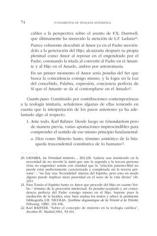 cables a la perspectiva sobre el asunto de F.X. Durrwell,
que últimamente ha merecido la atención de L.F. Ladaria20.
Parece coherente descubrir al Amor ya en el Padre movién-
dolo a la generación del Hijo; alcanzaría después su propia
plenitud como Amor al reposar en el engendrado por el
Padre, coronando la tríada al convertir al Padre en el Aman-
te y al Hijo en el Amado, ambos por antonomasia.
En un primer momento el Amor sería pondus del Ser que
busca la coincidencia consigo mismo, y la logra en la Luz
del concebido, Palabra, expresión, conciencia perfecta de
Sí que el Amante se da al contemplarse en el Amado21.
Cuarto paso: Constituido por contribuciones contemporáneas
a la teología trinitaria, señalemos algunas de ellas teniendo en
cuenta que la interpretación de los pasos anteriores ya ha ade-
lantado algo al respecto.
1. Ante todo, Karl Rahner. Desde luego su Grundaxiom pero
de manera previa, varias aportaciones imprescindibles para
comprender el sentido de ese mismo principio fundamental.
a. Dios como Misterio Santo, término asintótico de la bús-
queda trascendental constitutiva de lo humano22.
FUNDAMENTOS DE TEOLOGÍA SISTEMÁTICA74
20. LADARIA, La Trinidad misterio..., 202-236. Ladaria aun insistiendo en la
necesidad de no invertir la taxis que une la segunda y la tercera persona
(ésta no engendra) señala con claridad que la “relación paterno-filial no
puede estar perfectamente caracterizada y completada sin la tercera per-
sona”... “no hay una ‘fecundidad’ interna del Espíritu; pero esto en modo
alguno puede implicar mera pasividad en el seno de la vida divina” (ib.
221).
21. Para Tomás el Espíritu Santo es Amor que procede del Hijo en cuanto Ver-
bo / término de la procesión intelectual. Es pondus aceptado y así coinci-
dencia perfecta del Padre consigo mismo en el Hijo. Supone pues la
mediación de la lucidez; muy bien analiza los textos y aduce la pertinente
bibliografía J.H. NICOLAS, Synthèse dogmatique de la Trinité à la Trinité,
Fribourg, 19862, 101-106.
22. Karl RAHNER, “Sobre el concepto de misterio en la teología católica”,
Escritos IV, Madrid,1961, 53-101.
 