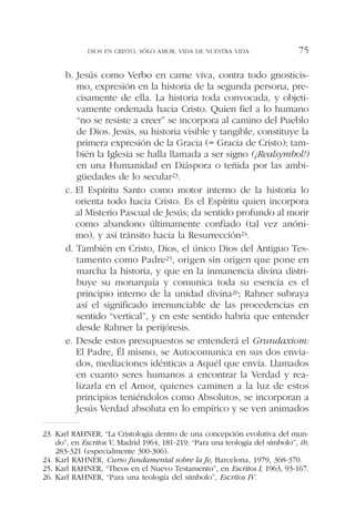 b. Jesús como Verbo en carne viva, contra todo gnosticis-
mo, expresión en la historia de la segunda persona, pre-
cisamente de ella. La historia toda convocada, y objeti-
vamente ordenada hacia Cristo. Quien fiel a lo humano
“no se resiste a creer” se incorpora al camino del Pueblo
de Dios. Jesús, su historia visible y tangible, constituye la
primera expresión de la Gracia (= Gracia de Cristo); tam-
bién la Iglesia se halla llamada a ser signo (¡Realsymbol!)
en una Humanidad en Diáspora o teñida por las ambi-
güedades de lo secular23.
c. El Espíritu Santo como motor interno de la historia lo
orienta todo hacia Cristo. Es el Espíritu quien incorpora
al Misterio Pascual de Jesús; da sentido profundo al morir
como abandono últimamente confiado (tal vez anóni-
mo), y así tránsito hacia la Resurrección24.
d. También en Cristo, Dios, el único Dios del Antiguo Tes-
tamento como Padre25, origen sin origen que pone en
marcha la historia, y que en la inmanencia divina distri-
buye su monarquía y comunica toda su esencia es el
principio interno de la unidad divina26; Rahner subraya
así el significado irrenunciable de las procedencias en
sentido “vertical”, y en este sentido habría que entender
desde Rahner la perijóresis.
e. Desde estos presupuestos se entenderá el Grundaxiom:
El Padre, Él mismo, se Autocomunica en sus dos envia-
dos, mediaciones idénticas a Aquél que envía. Llamados
en cuanto seres humanos a encontrar la Verdad y rea-
lizarla en el Amor, quienes caminen a la luz de estos
principios teniéndolos como Absolutos, se incorporan a
Jesús Verdad absoluta en lo empírico y se ven animados
DIOS EN CRISTO, SÓLO AMOR, VIDA DE NUESTRA VIDA 75
23. Karl RAHNER, “La Cristología dentro de una concepción evolutiva del mun-
do”, en Escritos V, Madrid 1964, 181-219; “Para una teología del símbolo”, ib,
283-321 (especialmente 300-306).
24. Karl RAHNER, Curso fundamental sobre la fe, Barcelona, 1979, 368-370.
25. Karl RAHNER, “Theos en el Nuevo Testamento”, en Escritos I, 1963, 93-167.
26. Karl RAHNER, “Para una teología del símbolo”, Escritos IV.
 