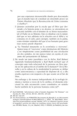 por una esperanza irrenunciable dando por descontado
que el mundo lejos de constituir un sinsentido posee un
Futuro Absoluto que la Resurrección de Cristo consuma
y clarifica27.
f. Quienes asciendan por la escala que el Dios que des-
ciende a la historia pone a su alcance, se encuentran en
cercanía inefable con el término de su deseo trascenden-
tal: el Padre en su Misterio. Esto es dándose con la intimi-
dad que se nos adelanta en la relación con el Abbá y se
consuma en el cielo, pero siempre, también en la patria,
como término asintótico del que el ser humano para gozo
suyo nunca puede disponer.
g. “La Trinidad inmanente es la económica y viceversa”.
Quien teme el “viceversa” como destructora del Misterio
y no simplemente como posibilidad de una circulación
en dos sentidos, no me parece tener en cuenta el con-
junto del pensamiento de Rahner.
2. De modo un tanto paradójico con lo dicho, Karl Rahner
siguiendo fundamentalmente a Karl Barth rechazó que el
concepto ante todo relacional de la persona en Dios pue-
da ser de aplicación en el ámbito de lo humano28. En la filo-
sofía y en la cultura de la modernidad la persona se define
como autoconciencia y capacidad de disponer de sí, y ello
resulta equívoco con respecto a lo que ocurre en el Ser de
Dios.
Sin embargo y de manera independiente de la teología tri-
nitaria e incluso a veces de la fe católica, el elemento rela-
cional ha sido reconocido como constitutivo en sentido
fuerte también de la persona humana como tal29.
FUNDAMENTOS DE TEOLOGÍA SISTEMÁTICA76
27. Karl RAHNER, “Advertencias sobre el tratado dogmático ‘De Trinitate’”, en
Escritos IV, 1964, 105-36; MS II/I, 360-391; 415-449.
28. MS II/I 432-445.
29. Ver Personalismo, en FERRATER Diccionario de filosofía 3; en Diccionario
teológico interdisciplinar II (RIGOBELLO); C. DÍAZ, M. MACEIRAS, Intro-
ducción la personalismo actual, Madrid, 1975. La editorial Caparrós presta
el magnífico servicio de editar en castellano textos claves del personalis-
mo: BUBER, Martín, Yo y tú, Madrid, 1993; F. EBNER, La Palabra y las rea-
 