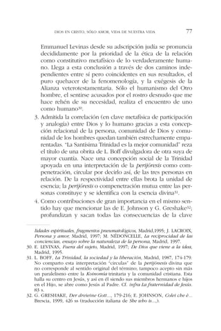 Emmanuel Levinas desde su adscripción judía se pronuncia
decididamente por la prioridad de la ética de la relación
como constitutivo metafísico de lo verdaderamente huma-
no. Llega a esta conclusión a través de dos caminos inde-
pendientes entre sí pero coincidentes en sus resultados, el
puro quehacer de la fenomenología, y la exégesis de la
Alianza veterotestamentaria. Sólo el humanismo del Otro
hombre, el sentirse acusados por el rostro desnudo que me
hace rehén de su necesidad, realiza el encuentro de uno
como humano30.
3. Admitida la correlación (en clave metafísica de participación
y analogía) entre Dios y lo humano gracias a esta concep-
ción relacional de la persona, comunidad de Dios y comu-
nidad de los hombres quedan también estrechamente empa-
rentadas. “La Santísima Trinidad es la mejor comunidad” reza
el título de una obrita de L. Boff divulgadora de otra suya de
mayor cuantía. Nace una concepción social de la Trinidad
apoyada en una interpretación de la perijóresis como com-
penetración, circular por decirlo así, de las tres personas en
relación. De la respectividad entre ellas brota la unidad de
esencia; la perijóresis o compenetración mutua entre las per-
sonas constituye y se identifica con la esencia divina31.
4. Como contribuciones de gran importancia en el mismo sen-
tido hay que mencionar las de E. Johnson y G. Greshake32;
profundizan y sacan todas las consecuencias de la clave
DIOS EN CRISTO, SÓLO AMOR, VIDA DE NUESTRA VIDA 77
lidades espirituales, fragmentos pneumatológicos, Madrid,1995; J. LACROIX,
Persona y amor, Madrid, 1997; M. NÉDONCELLE, La reciprocidad de las
conciencias, ensayo sobre la naturaleza de la persona, Madrid, 1997.
30. E. LEVINAS, Fuera del sujeto, Madrid, 1997; De Dios que viene a la idea,
Madrid, 1995.
31. L. BOFF, La Trinidad, la sociedad y la liberación, Madrid, 1987, 174-179.
No comparto esta interpretación “circulas” de la perijónesis divina que
no corresponde al sentido original del término; tampoco acepto sin más
un paralelismo entre la Koinomía trinitaria y la comunidad cristiana. Esta
halla su centro en Jesús, y así en él siendo sus miembros hermanos e hijos
en el Hijo, se abre como Jesús al Padre. Cf. infra La fraternidad de Jesús.
83 s.
32. G. GRESHAKE, Der dreieine Gott..., 179-216; E. JOHNSON, Colei che è...
Brescia, 1999, 426 ss (traducción italiana de She who is...,).
 