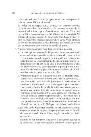 trascendental que Rahner proporcionó para interpretar la
relación entre Dios y el mundo.
La reflexión teológica actual avanza de manera decisiva
cuando descubre la Creación y la historia entera de la
humanidad animada por el movimiento vital del Vivir mis-
mo de Dios. Mostrándose así fiel al tema de los vestigia Tri-
nitatis, al mismo tiempo lo desborda. Greshake insiste en
que el encuentro triádico característico de la Vida trinitaria
ha de mover asimismo la vida humana; no bastan el tú y el
yo, es necesario que entre ellos se dé el amor.
5. Algunas observaciones para fijar mi propia postura.
a. La concepción vivida de la persona humana ante todo
como relación (asumida evidentemente de manera libre
y consciente) puede suponer a mi juicio un paso capital
para liberar la secularización de sus ambigüedades ilu-
minándola con la luz de la Vida e incorporándola a ella.
En Dios encontraría el ser humano el principio de huma-
nización definitiva y por ello mismo también el mundo
mucho más su propia textura secular.
b. Asimismo acepto la consideración de la Trinidad inma-
nente como correlato trascendental de la económica, o
sea ante todo de la vida de Jesucristo su revelación por
excelencia e incluso de toda vida signada por la orienta-
ción hacia el Señor. Pero, clarificación importante, para no
incurrir en ningún tipo de panteísmo es preciso que el
correlato trascendental de la Vida divina se entienda no
sólo en sentido kantiano gnoseológico, sino metafísico y
desde la clave teológico-filosófica de la participación. Ésta
nos permite expresar la conjunción en último término ine-
fable de lo Uno y de lo Múltiple, del Infinito en lo finito.
c. La Vida de la Santísima Trinidad es así descubierta como
fluyendo hacia la nuestra, dispensándose, en el sentido
de conducir todo hacia Cristo según su sabia y divina
economía.
Cuando el ser humano consiente al proyecto del Señor,
se incorpora a ese movimiento trinitario divino que en
FUNDAMENTOS DE TEOLOGÍA SISTEMÁTICA78
 