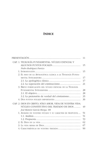 ÍNDICE
PRESENTACIÓN................................................................................ 11
CAP. 1: TEOLOGÍA FUNDAMENTAL: NÚCLEO ESENCIAL Y
ALGUNOS PUNTOS FOCALES............................................ 15
Pedro Rodríguez Panizo
1. INTRODUCCIÓN....................................................................... 15
2. EL PASO DE LA APOLOGÉTICA CLÁSICA A LA TEOLOGÍA FUNDA-
MENTAL INTEGRADORA ............................................................ 17
2.1. La apologética clásica ................................................. 17
2.2. La superación del extrinsecismo................................ 21
3. BREVE FORMULACIÓN DEL NÚCLEO ESENCIAL DE LA TEOLOGÍA
FUNDAMENTAL INTEGRADORA .................................................. 28
3.1. El objetivo.................................................................... 28
3.2. La pretensión de verdad del cristianismo.................. 35
4. DOS PUNTOS FOCALES IMPORTANTES ........................................ 36
CAP. 2: DIOS EN CRISTO, SÓLO AMOR, VIDA DE NUESTRA VIDA.
NÚCLEO CONSTITUTIVO DEL TRATADO DE DIOS........... 49
José Ramón García-Murga, SM
1. ANÁLISIS DE NUESTRO NÚCLEO Y SU CARÁCTER DE PROPUESTA ... 51
1.1. Análisis......................................................................... 51
1.2. Propuesta ..................................................................... 53
2. EL DIOS DE LA VIDA .............................................................. 62
3. LA VIDA MISMA DE DIOS......................................................... 67
4. CARACTERÍSTICAS DE NUESTRO TRATADO................................... 90
 