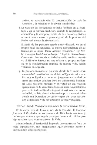 divino, su sustancia (sin b) concentración de todo lo
Absoluto y la relación en la divina simplicidad.
f. La taxis de las procesiones se halla fundada en la Escri-
tura y en la primera tradición; cuando la respetamos, la
comunión y la compenetración de las personas divinas
no será menos estrecha pero al partir de la persona del
Padre será menos horizontalizada.
El perfil de las personas queda mejor dibujado ya en el
propio nivel trascendental. La misma nomenclatura de las
tríadas así lo indica: Padre-Amante-Donación / Hijo-Ver-
bo (Imagen Luz)-Amado-Acoger / Espíritu Santo-Amor-
Comunión. Esta sobria variedad no sólo confiere atracti-
vo al Misterio Santo, sino que esboza su propia inciden-
cia en la configuración empírica de nuestra vida, según
veremos en seguida.
g. La persona humana se presenta desde la fe como rela-
cionalidad constitutiva de doble obligación al amor.
Estamos obligados a poner en juego esa capacidad de
amor en sentido también pero no únicamente horizon-
tal; Dios nos amó primero, y en virtud de esa relación
aparecimos en la vida llamados a su Vida. Nos hallamos
pues ante todo obligados (agradecidos) ante ese Amor
del Abbá, y obligados al mismo tiempo a transmitir a los
demás esa Donación del Amor capaz de hacer retroce-
der la injusticia y de ser artesano de paz verdadera.
“En” la Vida de Dios que se nos da en la carne viva de Cristo
En la carne viva de Jesús se nos da la Trinidad. El Hombre
Jesús es el Revelador de los caminos de Dios hacia nosotros, y
de los que tenemos que seguir para que nuestra vida finita pro-
siga su tarea hasta consumarse en la Vida.
Mirando hacia el Testigo fiel, huyendo de constructos fruto de
mera especulación, nos preguntamos ¿qué debemos hacer? Y
encontramos estas respuestas:
FUNDAMENTOS DE TEOLOGÍA SISTEMÁTICA80
 