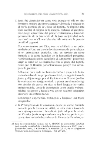 1. Jesús fue Revelador en carne viva, porque en ella se hizo
hermano nuestro en carne adámica vulnerable y ungida en
él por la plenitud de la Gracia del Espíritu. Se impone ante
todo aceptar el camino de la materia, rechazar el gnosticis-
mo (riesgo envolvente del primer cristianismo y tentación
permanente de la Ilustración de la pura subjetividad, o de
cuerpos/cosa, o sólo carnales sin vida como en la posmo-
dernidad pagana).
Nos encontramos con Dios, con su sabiduría y su poder
verdaderos33, no en la sola doctrina reservada para selectos
ni en entusiasmos exaltados, sino en servicio en carne
humilde a la carne humilde de la humanidad peregrina.
“Perfeccionados [como Jesús] por el sufrimiento” podremos
ungir la carne de sus hermanos con la gracia del Espíritu
Santo que él, Hombre por antonomasia, poseyó con incom-
parable plenitud.
Adhiérase pues cada ser humano varón o mujer a la histo-
ria inalienable de su propia humanidad, en seguimiento de
Jesús, y déjese ungir por el Espíritu como él en el Jordán.
Se convertirá en testigo enviado a poner en el mundo sig-
nos visibles de gracia; su vida se hará lenguaje no verbal
imprescindible, desde la experiencia de su ungida vulnera-
bilidad; sus gestos y hasta la voz de sus palabras adquirirán
entonces un sentido nuevo.
Constituyan experiencia, testimonio y lenguaje una tríada
inseparable.
2. El Primogénito de la Creación, desde su carne humilde
envuelta por la ternura del Abbá, lo mira todo a través de
unos ojos que como en la tradición judía adoptan la mirada
del Creador. Jesús ve que todo es muy bueno, perfecto; en
cuanto fue hecho había vida: en la llanura de Esdrelón, en
DIOS EN CRISTO, SÓLO AMOR, VIDA DE NUESTRA VIDA 81
33. Para las comunidades juánicas ver R. BROWN, La comunidad del disci-
pulo amado: estudio de la eclesiología juánica, Salamanca, 1987; para la
paulina de Corinto, E. KÄSEMANN, “1 Korinther 2,6-16”, en sus Exegetische
Versuche und Besinnungen, Göttingen, 1964, 267-276.
 