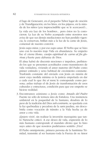 el lago de Genesaret, en el pequeño Tabor lugar de oración
y de Transfiguración; en los lirios, en los pájaros, en la mira-
da de los niños (¡era imprescindible que se le acercasen!)...
La vida era Luz de los hombres... pero éstos no la cono-
cieron. La Luz de su Verbo acampado entre nosotros nos
avisa de que sus demás mediaciones no han perdido vigen-
cia; la conservan, brillan más a la luz de la carne de Jesús,
comensal de nuestro convivir.
Jesús supo mirar, y por eso supo amar. El Verbo que se hizo
uno con lo nuestro trajo Vida en abundancia. Su empeño
fue el vivens Homo, cuerpo espiritual de carne al fin glo-
riosa y fuerte para alabanza de Dios.
El alma habrá de discernir mociones e impulsos, prefirien-
do los que se presenten acreditados como transmisores de
vida verdadera, viviendo el amor materno del Padre como
primer estímulo y seno habitual de crecimiento constante.
Trasfondo constante del enviado con Jesús en misión de
amor cuya medida mínima es la justicia empeñada en dar
a cada cual lo que hic et nunc le corresponde como per-
sona; arduo trabajo el de Jesús de transformación de usos
culturales y estructuras, condición para que ese empeño se
hiciese realidad.
3. Encontramos asimismo a Jesús como Amado del Padre
Fuente no sólo de ternura sino de fortaleza. Una insistencia
unilateral en la poquedad de lo humano, deudora de lo
peor de la tradición del Dios sub contrario, se quedaría con
la faz quebradiza y pecadora de la sarx paulina, sin descu-
brirla como vocación de tránsito a la Vida hecha ya de
amor a esta vida.
¡Quiero vivir!, sin realizar la inversión masoquista que tan-
to Nietzsche criticó. A ese deseo de vida, expresión de lo
más humano corresponde el mandato divino que lo hizo
suyo antes de que nosotros pudiéramos sentirlo: ¡Vive!
El Padre omnipotente, primera persona de la Santísima Tri-
nidad, transmite al ser humano toda la Fuerza de su Amor
FUNDAMENTOS DE TEOLOGÍA SISTEMÁTICA82
 