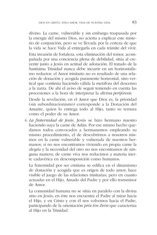divino. La carne, vulnerable y sin embargo traspasada por
la energía del mismo Dios, no acierta a explicar este miste-
rio de conjunción, pero se ve llevada por la certeza de que
la vida se hace Vida al entregarla en cada trámite del vivir.
Esta invasión de fortaleza, esta eliminación del temor, acom-
pañada por una conciencia plena de debilidad, sitúa al cre-
yente junto a Jesús en actitud de adoración. El tratado de la
Santísima Trinidad nunca debe incurrir en un horizontalis-
mo reductor; el Amor trinitario no es resultado de una rela-
ción de donación y acogida puramente horizontal, sino ver-
tical que continúa haciendo válida la metáfora del descenso
a la zarza. De ahí el aviso de seguir teniendo en cuenta las
procesiones a la hora de interpretar la divina perijóresis.
Desde la revelación, en el Amor que Dios es, la prioridad
(sin subordinacionismo) corresponde a la Donación del
Amante, quien lo entrega todo al Hijo, tanto su ternura
como el poder de su Amor.
4. La fraternidad de Jesús. Jesús se hizo hermano nuestro
haciendo suya la carne de Adán. Por ese mismo hecho que-
damos todos convocados a hermanarnos empleando su
mismo procedimiento, el de descubrirnos a nosotros mis-
mos en la carne vulnerable y vulnerada de nuestros her-
manos; si no nos encontramos viviendo en propia carne la
alegría y la necesidad del otro no nos encontramos de nin-
guna manera; de carne viva nos reducimos a materia iner-
te cadavérica en descomposición como humanos.
La fraternidad por ser cristiana se edifica en el dinamismo
de donación y acogida que es origen de todo amor; hace
visible el juego de las relaciones trinitarias; pero en cuanto
actuadas en el Hijo, Amado del Padre y por ello transmisor
de Amor.
La comunidad humana no se sitúa en paralelo con la divina
sino en Jesús; en éste nos encuentra el Padre al mirar hacia
el Hijo, y en Cristo y con él nos volvemos hacia el Padre,
participando de la orientación pròs tòn Zeòn que caracteriza
al Hijo en la Trinidad.
DIOS EN CRISTO, SÓLO AMOR, VIDA DE NUESTRA VIDA 83
 