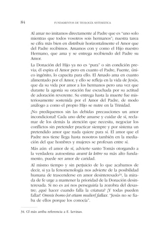 Al amar no imitamos directamente al Padre que es “uno solo
mientras que todos vosotros sois hermanos”; nuestra tarea
se cifra más bien en distribuir horizontalmente el Amor que
del Padre recibimos. Amamos con y como el Hijo nuestro
Hermano, que ama y se entrega recibiendo del Padre su
Amor.
La Donación del Hijo ya no es “pura” o sin condición pre-
via; él espira el Amor pero en cuanto el Padre, Fuente, úni-
co ingénito, lo capacita para ello. El Amado ama en cuanto
alimentado por el Amor, y ello se refleja en la vida de Jesús,
que da su vida por amor a los hermanos pero una vez que
durante la agonía su oración fue escuchada por su actitud
de adoración reverente. Su entrega hasta la muerte fue mis-
teriosamente sostenida por el Amor del Padre, de modo
análogo a como el propio Hijo se nutre en la Trinidad.
¡No prediquemos sin las debidas precauciones un amor
incondicional! Cada uno debe amarse y cuidar de sí, recla-
mar de los demás la atención que necesita, negociar los
conflictos sin pretender practicar siempre y por sistema un
pretendido amor que nada quiere para sí. El amor que el
Padre nos tiene llega hasta nosotros también en la media-
ción del que hombres y mujeres se profesan entre sí.
Más aún: el amor de sí, advierte santo Tomás otorgando a
la verdadera autoestima avant la lettre su más alto funda-
mento, puede ser amor de caridad.
Al mismo tiempo y sin perjuicio de lo que acabamos de
decir, si ya la fenomenología nos advierte de la posibilidad
humana de trascenderse en amor desinteresado34, la mira-
da de fe urge a mantener la prioridad de la Donación desin-
teresada. Si no es así nos perseguiría la zozobra del desas-
tre; ¿qué hacer cuando falla la criatura? ¡Y todas pueden
fallar! Omnis homo [et etiam mulier] fallax. “Jesús no se fia-
ba de ellos porque los conocía”.
FUNDAMENTOS DE TEOLOGÍA SISTEMÁTICA84
34. Cf más arriba referencia a E. Levinas.
 