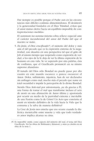 Dar siempre es posible porque el Padre aun en las circuns-
tancias más difíciles continúa alimentándonos. El desinterés
y la generosidad fundados en el Dios Trinidad, evitan que
el amor mutuo derive hacia un equilibrio imposible de con-
traprestaciones medidas.
El summum ius summa iniuria cobra relieve especial ante
el carácter incondicional del amor del Padre del que el
nuestro se nutre.
5. En Jesús, el Dios crucificado35, el misterio del dolor y más
aún el del pecado que es la expresión extrema de la nega-
tividad, son situados en una perspectiva tal que el grito de
Job al mismo tiempo que respetado como expresión de ver-
dad, a los ojos de la fe deja de ser la última expresión de lo
humano en esta vida. Se ve superado por otra palabra, ésta
de confianza, que el Crucificado pronunció en su mismo
supremo abandono.
El tratado del Dios sólo Bondad no puede pasar por alto
cuanto en este mundo oscurece o parece oscurecer el
Amor. Dolor, sufrimiento, injusticia, han de ser declarados
sin ambages como mal; mucho más el pecado que sume en
total oscuridad e impide la percepción de la divina Bondad.
Siendo Dios Anti-mal por antonomasia, ¿se da gracias a Él,
una forma de tomar el mal que transforme incluso el acto
de morir en una afirmación de Amor última y apasionada
por ocurrir en medio de la pasividad extrema e inevitable
de una Pasión como la de Cristo? Un Acto que convierta el
morir en tránsito definitivo de la vida hacia la Vida que la
consuma y la salva de manera definitiva?
La Cruz de Jesús nos enseña que eso ocurre cuando la dia-
léctica inextricable entre muerte y vida que todo verdade-
ro amor implica alcanza su cima.
DIOS EN CRISTO, SÓLO AMOR, VIDA DE NUESTRA VIDA 85
35. Es imposible omitir, como aspecto del misterio del mal, el tema del Dios
Crucificado. Ver las obras de Moltmann y Kitamori, y otras ya citadas en mi
obra de la nota 1.
 
