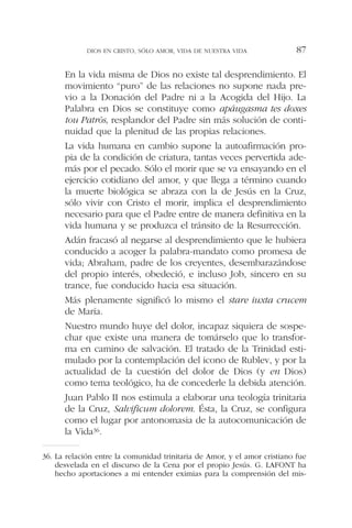 En la vida misma de Dios no existe tal desprendimiento. El
movimiento “puro” de las relaciones no supone nada pre-
vio a la Donación del Padre ni a la Acogida del Hijo. La
Palabra en Dios se constituye como apáugasma tes doxes
tou Patròs, resplandor del Padre sin más solución de conti-
nuidad que la plenitud de las propias relaciones.
La vida humana en cambio supone la autoafirmación pro-
pia de la condición de criatura, tantas veces pervertida ade-
más por el pecado. Sólo el morir que se va ensayando en el
ejercicio cotidiano del amor, y que llega a término cuando
la muerte biológica se abraza con la de Jesús en la Cruz,
sólo vivir con Cristo el morir, implica el desprendimiento
necesario para que el Padre entre de manera definitiva en la
vida humana y se produzca el tránsito de la Resurrección.
Adán fracasó al negarse al desprendimiento que le hubiera
conducido a acoger la palabra-mandato como promesa de
vida; Abraham, padre de los creyentes, desembarazándose
del propio interés, obedeció, e incluso Job, sincero en su
trance, fue conducido hacia esa situación.
Más plenamente significó lo mismo el stare iuxta crucem
de María.
Nuestro mundo huye del dolor, incapaz siquiera de sospe-
char que existe una manera de tomárselo que lo transfor-
ma en camino de salvación. El tratado de la Trinidad esti-
mulado por la contemplación del icono de Rublev, y por la
actualidad de la cuestión del dolor de Dios (y en Dios)
como tema teológico, ha de concederle la debida atención.
Juan Pablo II nos estimula a elaborar una teología trinitaria
de la Cruz, Salvificum dolorem. Ésta, la Cruz, se configura
como el lugar por antonomasia de la autocomunicación de
la Vida36.
DIOS EN CRISTO, SÓLO AMOR, VIDA DE NUESTRA VIDA 87
36. La relación entre la comunidad trinitaria de Amor, y el amor cristiano fue
desvelada en el discurso de la Cena por el propio Jesús. G. LAFONT ha
hecho aportaciones a mi entender eximias para la comprensión del mis-
 