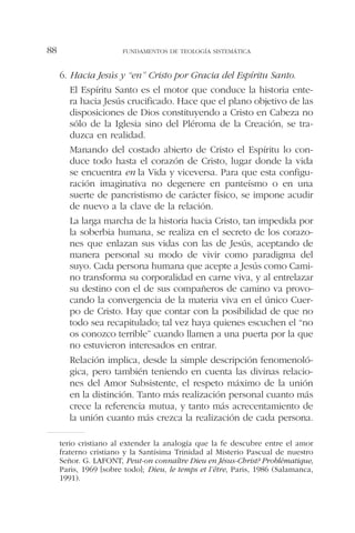 6. Hacia Jesús y “en” Cristo por Gracia del Espíritu Santo.
El Espíritu Santo es el motor que conduce la historia ente-
ra hacia Jesús crucificado. Hace que el plano objetivo de las
disposiciones de Dios constituyendo a Cristo en Cabeza no
sólo de la Iglesia sino del Pléroma de la Creación, se tra-
duzca en realidad.
Manando del costado abierto de Cristo el Espíritu lo con-
duce todo hasta el corazón de Cristo, lugar donde la vida
se encuentra en la Vida y viceversa. Para que esta configu-
ración imaginativa no degenere en panteísmo o en una
suerte de pancristismo de carácter físico, se impone acudir
de nuevo a la clave de la relación.
La larga marcha de la historia hacia Cristo, tan impedida por
la soberbia humana, se realiza en el secreto de los corazo-
nes que enlazan sus vidas con las de Jesús, aceptando de
manera personal su modo de vivir como paradigma del
suyo. Cada persona humana que acepte a Jesús como Cami-
no transforma su corporalidad en carne viva, y al entrelazar
su destino con el de sus compañeros de camino va provo-
cando la convergencia de la materia viva en el único Cuer-
po de Cristo. Hay que contar con la posibilidad de que no
todo sea recapitulado; tal vez haya quienes escuchen el “no
os conozco terrible” cuando llamen a una puerta por la que
no estuvieron interesados en entrar.
Relación implica, desde la simple descripción fenomenoló-
gica, pero también teniendo en cuenta las divinas relacio-
nes del Amor Subsistente, el respeto máximo de la unión
en la distinción. Tanto más realización personal cuanto más
crece la referencia mutua, y tanto más acrecentamiento de
la unión cuanto más crezca la realización de cada persona.
FUNDAMENTOS DE TEOLOGÍA SISTEMÁTICA88
terio cristiano al extender la analogía que la fe descubre entre el amor
fraterno cristiano y la Santísima Trinidad al Misterio Pascual de nuestro
Señor. G. LAFONT, Peut-on connaître Dieu en Jésus-Christ? Problématique,
Paris, 1969 [sobre todo]; Dieu, le temps et l’être, Paris, 1986 (Salamanca,
1991).
 