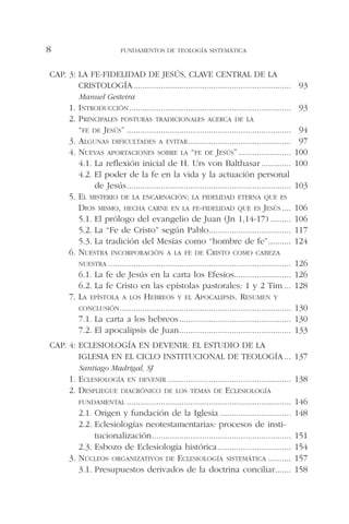 CAP. 3: LA FE-FIDELIDAD DE JESÚS, CLAVE CENTRAL DE LA
CRISTOLOGÍA..................................................................... 93
Manuel Gesteira
1. INTRODUCCIÓN....................................................................... 93
2. PRINCIPALES POSTURAS TRADICIONALES ACERCA DE LA
“FE DE JESÚS” ........................................................................ 94
3. ALGUNAS DIFICULTADES A EVITAR............................................. 97
4. NUEVAS APORTACIONES SOBRE LA “FE DE JESÚS” ....................... 100
4.1. La reflexión inicial de H. Urs von Balthasar ............. 100
4.2. El poder de la fe en la vida y la actuación personal
de Jesús........................................................................ 103
5. EL MISTERIO DE LA ENCARNACIÓN: LA FIDELIDAD ETERNA QUE ES
DIOS MISMO, HECHA CARNE EN LA FE-FIDELIDAD QUE ES JESÚS .... 106
5.1. El prólogo del evangelio de Juan (Jn 1,14-17) ......... 106
5.2. La “Fe de Cristo” según Pablo.................................... 117
5.3. La tradición del Mesías como “hombre de fe”.......... 124
6. NUESTRA INCORPORACIÓN A LA FE DE CRISTO COMO CABEZA
NUESTRA ................................................................................ 126
6.1. La fe de Jesús en la carta los Efesios......................... 126
6.2. La fe Cristo en las epístolas pastorales: 1 y 2 Tim ... 128
7. LA EPÍSTOLA A LOS HEBREOS Y EL APOCALIPSIS. RESUMEN Y
CONCLUSIÓN........................................................................... 130
7.1. La carta a los hebreos................................................. 130
7.2. El apocalipsis de Juan................................................. 133
CAP. 4: ECLESIOLOGÍA EN DEVENIR: EL ESTUDIO DE LA
IGLESIA EN EL CICLO INSTITUCIONAL DE TEOLOGÍA... 137
Santiago Madrigal, SJ
1. ECLESIOLOGÍA EN DEVENIR ...................................................... 138
2. DESPLIEGUE DIACRÓNICO DE LOS TEMAS DE ECLESIOLOGÍA
FUNDAMENTAL ........................................................................ 146
2.1. Origen y fundación de la Iglesia ............................... 148
2.2. Eclesiologías neotestamentarias: procesos de insti-
tucionalización............................................................. 151
2.3. Esbozo de Eclesiología histórica................................ 154
3. NÚCLEOS ORGANIZATIVOS DE ECLESIOLOGÍA SISTEMÁTICA .......... 157
3.1. Presupuestos derivados de la doctrina conciliar....... 158
FUNDAMENTOS DE TEOLOGÍA SISTEMÁTICA8
 