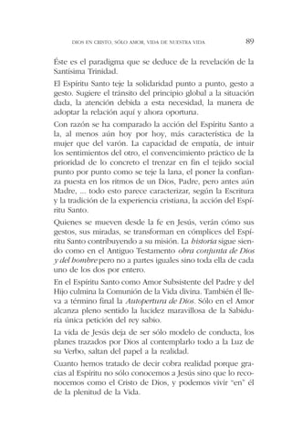 Éste es el paradigma que se deduce de la revelación de la
Santísima Trinidad.
El Espíritu Santo teje la solidaridad punto a punto, gesto a
gesto. Sugiere el tránsito del principio global a la situación
dada, la atención debida a esta necesidad, la manera de
adoptar la relación aquí y ahora oportuna.
Con razón se ha comparado la acción del Espíritu Santo a
la, al menos aún hoy por hoy, más característica de la
mujer que del varón. La capacidad de empatía, de intuir
los sentimientos del otro, el convencimiento práctico de la
prioridad de lo concreto el trenzar en fin el tejido social
punto por punto como se teje la lana, el poner la confian-
za puesta en los ritmos de un Dios, Padre, pero antes aún
Madre, ... todo esto parece caracterizar, según la Escritura
y la tradición de la experiencia cristiana, la acción del Espí-
ritu Santo.
Quienes se mueven desde la fe en Jesús, verán cómo sus
gestos, sus miradas, se transforman en cómplices del Espí-
ritu Santo contribuyendo a su misión. La historia sigue sien-
do como en el Antiguo Testamento obra conjunta de Dios
y del hombre pero no a partes iguales sino toda ella de cada
uno de los dos por entero.
En el Espíritu Santo como Amor Subsistente del Padre y del
Hijo culmina la Comunión de la Vida divina. También él lle-
va a término final la Autopertura de Dios. Sólo en el Amor
alcanza pleno sentido la lucidez maravillosa de la Sabidu-
ría única petición del rey sabio.
La vida de Jesús deja de ser sólo modelo de conducta, los
planes trazados por Dios al contemplarlo todo a la Luz de
su Verbo, saltan del papel a la realidad.
Cuanto hemos tratado de decir cobra realidad porque gra-
cias al Espíritu no sólo conocemos a Jesús sino que lo reco-
nocemos como el Cristo de Dios, y podemos vivir “en” él
de la plenitud de la Vida.
DIOS EN CRISTO, SÓLO AMOR, VIDA DE NUESTRA VIDA 89
 