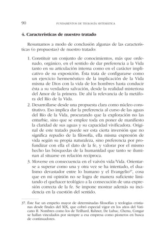 4. Características de nuestro tratado
Resumamos a modo de conclusión algunas de las caracterís-
ticas (o propuestas) de nuestro tratado:
1. Constituir un conjunto de conocimientos, más que orde-
nado, orgánico, en el sentido de dar preferencia a la Vida
tanto en su articulación interna como en el carácter impli-
cativo de su exposición. Ésta trata de configurarse como
un ejercicio hermenéutico de la implicación de la Vida
misma de Dios con la vida de los hombres hasta conducir
ésta a su verdadera salvación, desde la realidad misteriosa
del Amor de la primera. De ahí la relevancia de la metáfo-
ra del Río de la Vida.
2. Desarrollarse desde una propuesta clara como núcleo cons-
titutivo. Eso implica dar la preferencia al curso de las aguas
del Río de la Vida, procurando que la exploración no las
enturbie, sino que se emplee toda en poner de manifiesto
la claridad de sus aguas y su capacidad vivificadora. Origi-
nal de este tratado puede ser esta cierta inversión que no
significa repudio de la filosofía, ella misma expresión de
vida según su propia naturaleza, sino preferencia por pro-
fundizar con ella el dato de la fe, y valorar por el mismo
hecho las búsquedas de la humanidad que tanto se ilumi-
nan al situarse en relación recíproca.
3. Moverse en consecuencia en el vaivén vida/Vida. Orientar-
se a superar como una y otra vez se ha intentado, el dua-
lismo devastador entre lo humano y el Evangelio37, cosa
que en mi opinión no se logra de manera suficiente limi-
tando el quehacer teológico a la consecución de una expre-
sión correcta de la fe. Se impone mostrar además su inci-
dencia en la cuestión del sentido.
FUNDAMENTOS DE TEOLOGÍA SISTEMÁTICA90
37. Éste fue un empeño mayor de determinadas filosofías y teologías cristia-
nas desde finales del XIX, que cobró especial vigor en los años del Vati-
cano II. Nombres como los de Teilhard, Rahner, De Lubac, Chenu, Congar
se hallan vinculados por siempre a esa empresa como pioneros en busca
de continuadores.
 