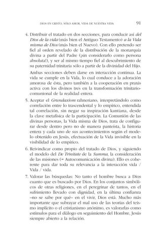 4. Distribuir el tratado en dos secciones, para conducir así del
Dios de la vida (más bien el Antiguo Testamento) a la Vida
misma de Dios (más bien el Nuevo). Con ello pretendo ser
fiel al orden revelado de la distribución de la monarquía
divina a partir del Padre (¡sin considerarlo como persona
absoluta!), y ser al mismo tiempo fiel al descubrimiento de
su paternidad trinitaria sólo a partir de la divinidad del Hijo.
Ambas secciones deben darse en interacción continua. La
vida se cumple en la Vida, lo cual conduce a la adoración
amorosa de ésta, pero también a la cooperación en praxis
activa con los divinos tres en la transformación trinitario-
comunional de la realidad entera.
5. Aceptar el Grundaxiom rahneriano, interpretándolo como
correlación entre lo trascendental y lo empírico, entendida
tal correlación, sin negar su inspiración kantiana, desde
la clave metafísica de la participación. La Comunión de las
divinas personas, la Vida misma de Dios, trata de configu-
rar desde dentro pero no de manera panteísta, la historia
entera y cada uno de sus acontecimientos según el mode-
lo obtenido en Jesús, efectuación de la Vida invisible en la
visibilidad de lo empírico.
6. Reivindicar como propio del tratado de Dios, y siguiendo
el modelo del De Trinitate de la Summa, la consideración
de las misiones (= Autocomunicación divina). Ello es cohe-
rente para dar toda su relevancia a la interacción vida /
Vida / vida.
7. Valorar las búsquedas: No tanto el hombre busca a Dios
cuanto que es buscado por Dios. En los conjuntos simbóli-
cos de otras religiones, en el peregrinar de tantos, en el
sufrimiento llevado con dignidad, en la última confianza
–no se sabe por qué– en el vivir, Dios está. Mucho más
importante que subrayar el mal uso de las teorías del teís-
mo implícito o el cristianismo anónimo, es valorarlas como
estímulos para el diálogo en seguimiento del Hombre, Jesús
siempre abierto a la relación.
DIOS EN CRISTO, SÓLO AMOR, VIDA DE NUESTRA VIDA 91
 