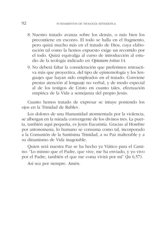 8. Nuestro tratado avanza sobre los demás, o más bien los
precontiene en escorzo. El todo se halla en el fragmento,
pero quizá mucho más en el tratado de Dios, cuya elabo-
ración tal como la hemos expuesto exige un recorrido por
el todo. Quizá equivalga al curso de introducción al estu-
dio de la teología indicado en Optatam totius 14.
9. No deberá faltar la consideración que preferimos retroacti-
va más que proyectiva, del tipo de epistemología y los len-
guajes que hayan sido empleados en el tratado. Conviene
prestar atención al lenguaje no verbal, y de modo especial
al de los testigos de Cristo en cuanto tales, efectuación
empírica de la Vida a semejanza del propio Jesús.
Cuanto hemos tratado de expresar se intuye poniendo los
ojos en la Trinidad de Rublev.
Los dolores de una Humanidad atormentada por la violencia,
se albergan en la mirada convergente de los divinos tres. La puer-
ta, también aquí pequeña, es Jesús Eucaristía. Gracias al Hombre
por antonomasia, lo humano se consuma como tal, incorporado
a la Comunión de la Santísima Trinidad, a su Paz inalterable y a
su dinamismo de Vida inagotable.
Quien será nuestra Paz se ha hecho ya Viático para el Cami-
no: “Lo mismo que el Padre, que vive, me ha enviado, y yo vivo
por el Padre, también el que me coma vivirá por mí” (Jn 6,57).
Así sea por siempre. Amén.
FUNDAMENTOS DE TEOLOGÍA SISTEMÁTICA92
 