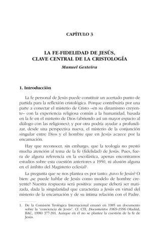 CAPÍTULO 3
LA FE-FIDELIDAD DE JESÚS,
CLAVE CENTRAL DE LA CRISTOLOGÍA
Manuel Gesteira
1. Introducción
La fe personal de Jesús puede constituir un acertado punto de
partida para la reflexión cristológica. Porque contribuiría por una
parte a conectar el misterio de Cristo –en su dinamismo creyen-
te– con la experiencia religiosa común a la humanidad, basada
en la fe en el misterio de Dios (abriendo así un mayor espacio al
diálogo con las religiones); y por otra podría ayudar a profundi-
zar, desde una perspectiva nueva, el misterio de la conjunción
singular entre Dios y el hombre que en Jesús acaece por la
encarnación.
Hay que reconocer, sin embargo, que la teología no prestó
mucha atención al tema de la fe (fidelidad) de Jesús. Pues, fue-
ra de alguna referencia en la escolástica, apenas encontramos
estudios sobre esta cuestión anteriores a 1950, ni alusión alguna
en el ámbito del Magisterio eclesial1.
La pregunta que se nos plantea es por tanto: ¿tuvo fe Jesús? O
bien: ¿se puede hablar de Jesús como modelo de hombre cre-
yente? Nuestra respuesta será positiva: aunque deberá ser mati-
zada, dada la singularidad que caracteriza a Jesús en virtud del
misterio de la encarnación y de su íntima relación con el Padre.
1. De la Comisión Teológica Internacional emanó en 1985 un documento
sobre la “conciencia de Jesús”. Cf. CTI, Documentos 1969-1996 (Madrid,
BAC, 1998) 377-391. Aunque en él no se plantee la cuestión de la fe de
Jesús.
 