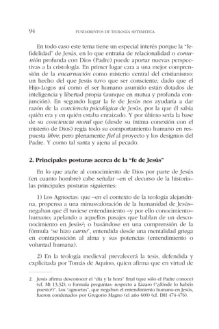 En todo caso este tema tiene un especial interés porque la “fe-
fidelidad” de Jesús, en lo que entraña de relacionalidad o comu-
nión profunda con Dios (Padre) puede aportar nuevas perspec-
tivas a la cristología. En primer lugar cara a una mejor compren-
sión de la encarnación como misterio central del cristianismo:
un hecho del que Jesús tuvo que ser consciente, dado que el
Hijo-Logos así como el ser humano asumido están dotados de
inteligencia y libertad propia (aunque en mutua y profunda con-
junción). En segundo lugar la fe de Jesús nos ayudaría a dar
razón de la conciencia psicológica de Jesús, por la que él sabía
quién era y en quién estaba enraizado. Y por último sería la base
de su conciencia moral que (desde su íntima conexión con el
misterio de Dios) regía todo su comportamiento humano en res-
puesta libre, pero plenamente fiel al proyecto y los designios del
Padre. Y como tal santa y ajena al pecado.
2. Principales posturas acerca de la “fe de Jesús”
En lo que atañe al conocimiento de Dios por parte de Jesús
(en cuanto hombre) cabe señalar –en el decurso de la historia–
las principales posturas siguientes:
1) Los Agnoetas: que –en el contexto de la teología alejandri-
na, propensa a una minusvaloración de la humanidad de Jesús–
negaban que él tuviese entendimiento –y por ello conocimiento–
humano; apelando a aquellos pasajes que hablan de un desco-
nocimiento en Jesús2; o basándose en una comprensión de la
fórmula “se hizo carne”, entendida desde una mentalidad griega
en contraposición al alma y sus potencias (entendimiento o
voluntad humana).
2) En la teología medieval prevalecerá la tesis, defendida y
explicitada por Tomás de Aquino, quien afirma que en virtud de
FUNDAMENTOS DE TEOLOGÍA SISTEMÁTICA94
2. Jesús afirma desconocer el “día y la hora” final (que sólo el Padre conoce)
(cf. Mt 13,32); o formula preguntas: respecto a Lázaro (“¿dónde lo habéis
puesto?)”. Los “agnoetas”, que negaban el entendimiento humano en Jesús,
fueron condenados por Gregorio Magno (el año 600) (cf. DH 474-476).
 