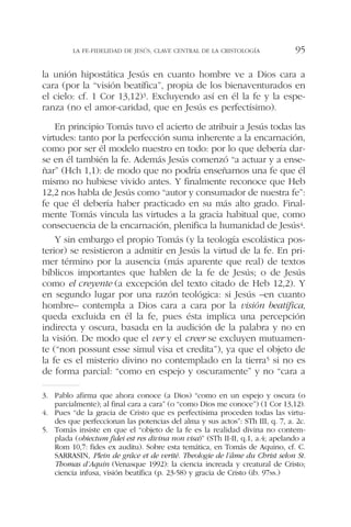 la unión hipostática Jesús en cuanto hombre ve a Dios cara a
cara (por la “visión beatífica”, propia de los bienaventurados en
el cielo: cf. 1 Cor 13,12)3. Excluyendo así en él la fe y la espe-
ranza (no el amor-caridad, que en Jesús es perfectísimo).
En principio Tomás tuvo el acierto de atribuir a Jesús todas las
virtudes: tanto por la perfección suma inherente a la encarnación,
como por ser él modelo nuestro en todo: por lo que debería dar-
se en él también la fe. Además Jesús comenzó “a actuar y a ense-
ñar” (Hch 1,1): de modo que no podría enseñarnos una fe que él
mismo no hubiese vivido antes. Y finalmente reconoce que Heb
12,2 nos habla de Jesús como “autor y consumador de nuestra fe”:
fe que él debería haber practicado en su más alto grado. Final-
mente Tomás vincula las virtudes a la gracia habitual que, como
consecuencia de la encarnación, plenifica la humanidad de Jesús4.
Y sin embargo el propio Tomás (y la teología escolástica pos-
terior) se resistieron a admitir en Jesús la virtud de la fe. En pri-
mer término por la ausencia (más aparente que real) de textos
bíblicos importantes que hablen de la fe de Jesús; o de Jesús
como el creyente (a excepción del texto citado de Heb 12,2). Y
en segundo lugar por una razón teológica: si Jesús –en cuanto
hombre– contempla a Dios cara a cara por la visión beatífica,
queda excluida en él la fe, pues ésta implica una percepción
indirecta y oscura, basada en la audición de la palabra y no en
la visión. De modo que el ver y el creer se excluyen mutuamen-
te (“non possunt esse simul visa et credita”), ya que el objeto de
la fe es el misterio divino no contemplado en la tierra5 si no es
de forma parcial: “como en espejo y oscuramente” y no “cara a
LA FE-FIDELIDAD DE JESÚS, CLAVE CENTRAL DE LA CRISTOLOGÍA 95
3. Pablo afirma que ahora conoce (a Dios) “como en un espejo y oscura (o
parcialmente); al final cara a cara” (o “como Dios me conoce”) (1 Cor 13,12).
4. Pues “de la gracia de Cristo que es perfectísima proceden todas las virtu-
des que perfeccionan las potencias del alma y sus actos”: STh III, q. 7, a. 2c.
5. Tomás insiste en que el “objeto de la fe es la realidad divina no contem-
plada (obiectum fidei est res divina non visa)” (STh II-II, q.1, a.4; apelando a
Rom 10,7: fides ex auditu). Sobre esta temática, en Tomás de Aquino, cf. C.
SARRASIN, Plein de grâce et de verité. Theologie de l’âme du Christ selon St.
Thomas d’Aquin (Venasque 1992): la ciencia increada y creatural de Cristo;
ciencia infusa, visión beatífica (p. 23-58) y gracia de Cristo (ib. 97ss.)
 