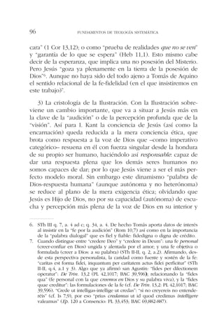 cara” (1 Cor 13,12); o como “prueba de realidades que no se ven”
y “garantía de lo que se espera” (Heb 11,1). Esto mismo cabe
decir de la esperanza, que implica una no posesión del Misterio.
Pero Jesús “goza ya plenamente en la tierra de la posesión de
Dios”6. Aunque no haya sido del todo ajeno a Tomás de Aquino
el sentido relacional de la fe-fidelidad (en el que insistiremos en
este trabajo)7.
3) La cristología de la Ilustración. Con la Ilustración sobre-
viene un cambio importante, que va a situar a Jesús más en
la clave de la “audición” o de la percepción profunda que de la
“visión”. Así para I. Kant la conciencia de Jesús (así como la
encarnación) queda reducida a la mera conciencia ética, que
brota como respuesta a la voz de Dios que –como imperativo
categórico– resuena en él con fuerza singular desde la hondura
de su propio ser humano, haciéndolo así responsable: capaz de
dar una respuesta plena que los demás seres humanos no
somos capaces de dar; por lo que Jesús viene a ser el más per-
fecto modelo moral. Sin embargo este dinamismo “palabra de
Dios-respuesta humana” (aunque autónoma y no heterónoma)
se reduce al plano de la mera exigencia ética; olvidando que
Jesús es Hijo de Dios, no por su capacidad (autónoma) de escu-
cha y percepción más plena de la voz de Dios en su interior y
FUNDAMENTOS DE TEOLOGÍA SISTEMÁTICA96
6. STh III q. 7, a. 4 ad c; q. 34, a. 4. De hecho Tomás aporta datos de interés
al insistir en la “fe por la audición” (Rom 10,7) así como en la importancia
de la “palabra dialogal” que es fiel y fiable: fidedigna o digna de crédito.
7. Cuando distingue entre “credere Deo” y “credere in Deum”: una fe personal
(creer-confiar en Dios) ungida y alentada por el amor; y una fe objetiva o
formulada (creer a Dios: a su palabra) (STh II-II, q. 2, a.2). Afirmando, des-
de esta perspectiva personalista, la caridad como fuente y sostén de la fe:
“caritas est forma fidei, inquantum per caritatem actus fidei perficitur” (STh
II-II, q.4, a.1 y 3). Algo que ya afirmó san Agustín: “fides per dilectionem
operatur”: De Trin. 13,2 (PL 42,1017; BAC 39,596); relacionando la “fides
qua” (fe personal con la que creemos en Dios y su palabra viva), y la “fides
quae creditur”: las formulaciones de la fe (cf. De Trin. 13,2: PL 42,1017; BAC
39,596). “Crede ut intelligas-intellige ut credas”: “si no creyereis no entende-
réis” (cf. Is 7,9), por eso “prius credamus ut id quod credimus intelligere
valeamus” (Ep. 120 a Consencio: PL 33,453; BAC 69,882-887).
 