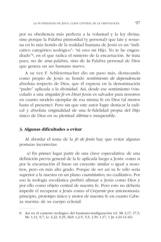 por su obediencia más perfecta a la voluntad y la ley divina;
sino porque la Palabra primordial (y personal) que late y resue-
na en lo más hondo de la realidad humana de Jesús es un “indi-
cativo categórico teológico”: “tú eres mi Hijo. Yo te he engen-
drado”8, en el que radica el misterio de la encarnación. Se trata
pues, no de una palabra, sino de la Palabra personal de Dios
que genera un ser humano nuevo.
A su vez F. Schleiermacher dio un paso más, destacando
como propio de Jesús su hondo sentimiento de dependencia
absoluta respecto de Dios, que él expresa en la denominación
“padre” aplicada a la divinidad. Así, desde ese sentimiento (vin-
culado a una singular fe en Dios) Jesús es salvador para nosotros
en cuanto modelo ejemplar de esa misma fe en Dios (al menos
hasta el presente). Pero sin que este autor logre destacar la radi-
cal y absoluta originalidad de una fe-fidelidad propia del Hijo
único de Dios en su plenitud última e insuperable.
3. Algunas dificultades a evitar
Al abordar el tema de la fe de Jesús hay que evitar algunas
posturas incorrectas:
a) En primer lugar partir de una clave especulativa: de una
definición previa general de la fe aplicada luego a Jesús: como si
por la encarnación él fuese un creyente similar o igual a noso-
tros, pero en más alto grado. Porque de ser así su fe sólo sería
superior a la nuestra en un plano cuantitativo, no cualitativo. Por
eso la teología escolástica prefirió afirmar a Jesús como Dios y
por ello como objeto central de nuestra fe. Pero esto no debería
impedir el recuperar a Jesús como el Creyente por antonomasia:
principio, prototipo único y motor de nuestra fe en cuanto Cabe-
za nuestra: de su cuerpo eclesial.
LA FE-FIDELIDAD DE JESÚS, CLAVE CENTRAL DE LA CRISTOLOGÍA 97
8. Así en el contexto teológico del bautismo-trasfiguración (cf. Mt 3,17; 17,5;
Mc 1,11; 9,7; Lc 3,22; 9,35; Heb 1,2-5; 5,5; 2 Pe 1,17; 1 Jn 4,10.14-16).
 