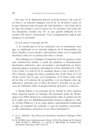Por otra vía R. Bultmann disoció al Jesús terreno –de cuya fe
en Dios y su relación singular con él (la “fe de Jesús”) poco es
lo que sabemos bajo el punto de vista histórico–, del Cristo de la
fe, que nos remite a una fe nueva (la “fe en Jesús”) por parte de
sus discípulos; siendo esta “fe” la que quedó reflejada en los
escritos del Nuevo Testamento. Una contraposición radical que
tampoco es acertada9.
b) ¿Un nuevo concepto de fe?
1. Es verdad que la fe no comienza con el cristianismo sino
que va implicada en la relación religiosa de la humanidad con
Dios, donde a veces tiende a desvirtuarse tanto en su expresión
doctrinal como en su proyección ética o moral.
Sin embargo en el Antiguo Testamento la fe no aparece como
una construcción teórica a partir de modelos o formulaciones
doctrinales abstractas, sino encarnada y personificada en deter-
minadas figuras concretas, prototípicas, como Abrahán (cf. 1 Mac
2,52; 2 Mac 1,2; Neh 9,7-8; cf. también: Rom 4; Gal 3; Heb 11,17-
20) o Moisés, amigos de Dios y profetas (Ex 33,20; Num 12,7; Dt
18,18; 34,10). Por lo que, en el judaísmo, la fe brota sobre todo
de la vida y el caminar de un pueblo, y en sus figuras más sig-
nificativas, alentado por el Dios de Israel y revivido en un pro-
ceso de reflexión sobre la propia historia personal y colectiva.
2. Martin Buber y su concepto de fe. Desde la clave anterior
tiene especial interés el enfoque del pensador judío M. Buber,
quien (en 1950) destacó la contraposición entre la perfección de
la fe judía, por ser fidelidad personal (emuna) a alguien (a Yah-
vé, el Dios bíblico); y la fe como pistis o asentimiento intelectual
a algo: un conjunto de verdades, y que él considera característi-
ca del cristianismo posterior en un clima helenístico10.
FUNDAMENTOS DE TEOLOGÍA SISTEMÁTICA98
9. Cf. G. EBELING, Das Wesen des christlichen Glaubens (Tübingen 1959)
66-85.
10. M. BUBER, Zwei Glaubensweisen (Zürich 1950) [Dos Modos de Fe (Madrid
1996) 29-200]; G. EBELING, o.c. 48-102; E. BRUNNER, La Verdad como
Encuentro (Barcelona 1967) 113-175.
 