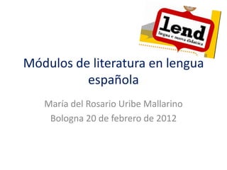 Módulos de literatura en lengua
          española
   María del Rosario Uribe Mallarino
    Bologna 20 de febrero de 2012
 