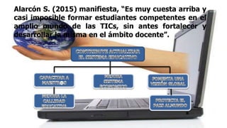 Alarcón S. (2015) manifiesta, “Es muy cuesta arriba y
casi imposible formar estudiantes competentes en el
amplio mundo de las TICs, sin antes fortalecer y
desarrollar la misma en el ámbito docente”.
 