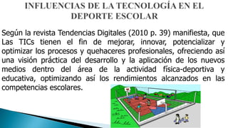 Según la revista Tendencias Digitales (2010 p. 39) manifiesta, que
Las TICs tienen el fin de mejorar, innovar, potencializar y
optimizar los procesos y quehaceres profesionales, ofreciendo así
una visión práctica del desarrollo y la aplicación de los nuevos
medios dentro del área de la actividad física-deportiva y
educativa, optimizando así los rendimientos alcanzados en las
competencias escolares.
 