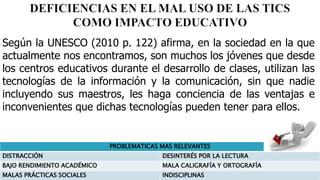 Según la UNESCO (2010 p. 122) afirma, en la sociedad en la que
actualmente nos encontramos, son muchos los jóvenes que desde
los centros educativos durante el desarrollo de clases, utilizan las
tecnologías de la información y la comunicación, sin que nadie
incluyendo sus maestros, les haga conciencia de las ventajas e
inconvenientes que dichas tecnologías pueden tener para ellos.
PROBLEMATICAS MAS RELEVANTES
DISTRACCIÓN DESINTERÉS POR LA LECTURA
BAJO RENDIMIENTO ACADÉMICO MALA CALIGRAFÍA Y ORTOGRAFÍA
MALAS PRÁCTICAS SOCIALES INDISCIPLINAS
 