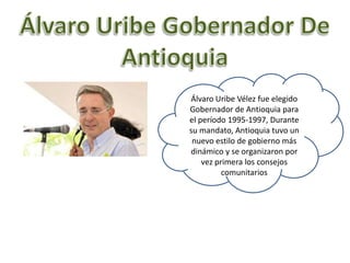 Álvaro Uribe Vélez fue elegido
Gobernador de Antioquia para
el período 1995-1997, Durante
su mandato, Antioquia tuvo un
 nuevo estilo de gobierno más
dinámico y se organizaron por
    vez primera los consejos
          comunitarios
 