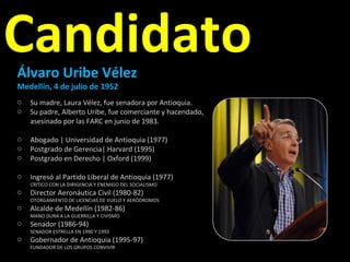Candidato Álvaro Uribe Vélez  Medellín, 4 de julio de 1952 Su madre, Laura Vélez, fue senadora por Antioquia. Su padre, Alberto Uribe, fue comerciante y hacendado,  asesinado por las FARC en junio de 1983. Abogado | Universidad de Antioquia (1977) Postgrado de Gerencia| Harvard (1995) Postgrado en Derecho | Oxford (1999) Ingresó al Partido Liberal de Antioquia (1977) CRITICO CON LA DIRIGENCIA Y ENEMIGO DEL SOCIALISMO Director Aeronáutica Civil (1980-82) OTORGAMIENTO DE LICENCIAS DE VUELO Y AERÓDROMOS Alcalde de Medellín (1982-86) MANO DURA A LA GUERRILLA Y CIVISMO  Senador (1986-94) SENADOR ESTRELLA EN 1990 Y 1993 Gobernador de Antioquia (1995-97) FUNDADOR DE LOS GRUPOS CONVIVIR 