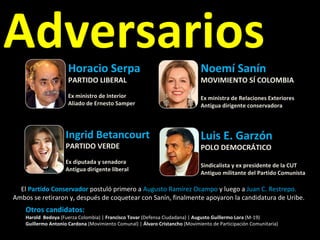 Adversarios Horacio Serpa PARTIDO LIBERAL Ex ministro de Interior Aliado de Ernesto Samper Ingrid Betancourt PARTIDO VERDE Ex diputada y senadora  Antigua dirigente liberal Luis E. Garzón POLO DEMOCRÁTICO Sindicalista y ex presidente de la CUT Antiguo militante del Partido Comunista Noemí Sanín  MOVIMIENTO SÍ COLOMBIA Ex ministra de Relaciones Exteriores Antigua dirigente conservadora El  Partido Conservador  postuló primero a  Augusto Ramírez Ocampo  y luego a  Juan C. Restrepo. Ambos se retiraron y, después de coquetear con Sanín, finalmente apoyaron la candidatura de Uribe. Otros candidatos:  Harold  Bedoya  (Fuerza Colombia) |  Francisco Tovar  (Defensa Ciudadana) |  Augusto Guillermo Lora  (M-19)  Guillermo Antonio Cardona  (Movimiento Comunal) |  Álvaro Cristancho  (Movimiento de Participación Comunitaria)  