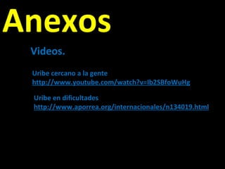 Anexos Videos. Uribe cercano a la gente http://www.youtube.com/watch?v=Ib2SBfoWuHg Uribe en dificultades http://www.aporrea.org/internacionales/n134019.html 