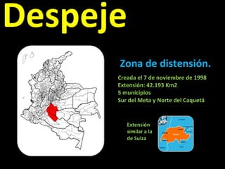 Despeje Zona de distensión. Creada el 7 de noviembre de 1998 Extensión: 42.193 Km2  5 municipios Sur del Meta y Norte del Caquetá Extensión similar a la de Suiza 