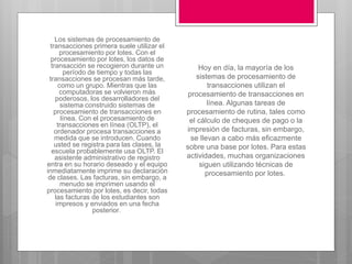Los sistemas de procesamiento de
transacciones primera suele utilizar el
procesamiento por lotes. Con el
procesamiento por lotes, los datos de
transacción se recogieron durante un
período de tiempo y todas las
transacciones se procesan más tarde,
como un grupo. Mientras que las
computadoras se volvieron más
poderosos, los desarrolladores del
sistema construido sistemas de
procesamiento de transacciones en
línea. Con el procesamiento de
transacciones en línea (OLTP), el
ordenador procesa transacciones a
medida que se introducen. Cuando
usted se registra para las clases, la
escuela probablemente usa OLTP. El
asistente administrativo de registro
entra en su horario deseado y el equipo
inmediatamente imprime su declaración
de clases. Las facturas, sin embargo, a
menudo se imprimen usando el
procesamiento por lotes, es decir, todas
las facturas de los estudiantes son
impresos y enviados en una fecha
posterior.
Hoy en día, la mayoría de los
sistemas de procesamiento de
transacciones utilizan el
procesamiento de transacciones en
línea. Algunas tareas de
procesamiento de rutina, tales como
el cálculo de cheques de pago o la
impresión de facturas, sin embargo,
se llevan a cabo más eficazmente
sobre una base por lotes. Para estas
actividades, muchas organizaciones
siguen utilizando técnicas de
procesamiento por lotes.
 