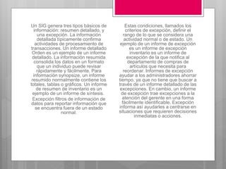 Un SIG genera tres tipos básicos de
información: resumen detallado, y
una excepción. La información
detallada típicamente confirma
actividades de procesamiento de
transacciones. Un informe detallado
Orden es un ejemplo de un informe
detallado. La información resumida
consolida los datos en un formato
que un individuo puede revisar
rápidamente y fácilmente. Para
información synopsize, un informe
resumido normalmente contiene los
totales, tablas o gráficos. Un informe
de resumen de inventario es un
ejemplo de un informe de síntesis.
Excepción filtros de información de
datos para reportar información que
se encuentra fuera de un estado
normal.
Estas condiciones, llamados los
criterios de excepción, definir el
rango de lo que se considera una
actividad normal o de estado. Un
ejemplo de un informe de excepción
es un informe de excepción
inventario es un informe de
excepción de la que notifica al
departamento de compras de
artículos que necesita para
reordenar. Informes de excepción
ayudar a los administradores ahorrar
tiempo, ya que no tiene que buscar a
través de un informe detallado de las
excepciones. En cambio, un informe
de excepción trae excepciones a la
atención del gerente en una forma
fácilmente identificable. Excepción
informa así ayudarles a centrarse en
situaciones que requieren decisiones
inmediatas o acciones.
 