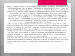 Algunos sistemas de apoyo a las decisiones incluyen lenguaje de consulta, las capacidades de
análisis estadísticos, hojas de cálculo y gráficos que ayudan a extraer los datos y evaluar los
resultados. Algunos sistemas de soporte de decisiones también incluyen capacidades que le
permiten crear un modelo de los factores que influyen en una decisión. Un modelo simple para
determinar el mejor precio del producto, por ejemplo, incluiría factores para el volumen
de ventas esperado en cada nivel de precios. Con el modelo, puede pedir qué pasaría si al
cambiar uno o más de los factores y la visualización de los resultados proyectados. Muchas
personas utilizan los paquetes de aplicaciones de software para realizar funciones de DSS.
Uso de software de hoja de cálculo, por ejemplo, puede completar tareas sencillas de
modelización o de escenarios hipotéticos.
Un tipo especial de DSS, llamado un sistema de información ejecutiva (EIS), está diseñado
para apoyar las necesidades de información de la dirección ejecutiva. La información contenida
en un EIS se presenta en los gráficos y tablas que muestran las tendencias, razones y otras
estadísticas de gestión. Debido a que los ejecutivos suelen centrarse en cuestiones
estratégicas, estudios de impacto ambiental se basan en fuentes de datos externas, como el
Dow Jones News / Recuperación de servicio o de Internet. Estas fuentes de datos externas
pueden proporcionar información actualizada sobre las tasas de interés, los precios de los
productos básicos y otros indicadores económicos principales.
Para almacenar todos los necesarios datos de toma de decisiones, DSS o EIS suelen utilizar
bases de datos muy grandes, llamados almacenes de datos. A las tiendas de almacén de datos
y gestiona los datos necesarios para analizar las circunstancias del negocio históricos y
actuales.
 
