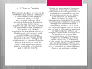  5. Sistemas Expertos
Un sistema experto es un sistema de
información que captura y almacena
el conocimiento de los expertos
humanos y luego imita el
razonamiento humano y los
procesos de toma de decisiones
para los que tienen menos
experiencia. Los sistemas expertos
se componen de dos elementos
principales: una base de
conocimientos y reglas de inferencia.
Una base de conocimiento es el
conocimiento de la materia
combinada y experiencias de los
expertos humanos. Las reglas de
inferencia son un conjunto de juicios
lógicos aplicados a la base de
conocimientos cada vez que un
usuario se describe una situación
que el sistema experto.
Aunque los sistemas expertos pueden
ayudar en la toma de decisiones en
cualquier nivel de una organización, los
empleados nonmanagement son los
principales usuarios que los utilizan
para ayudar en las decisiones
relacionadas con el trabajo. Los
sistemas expertos también han resuelto
con éxito problemas tan diversos como
el diagnóstico de enfermedades, la
búsqueda de petróleo y hacer sopa.
Los sistemas expertos son una parte de
una rama de la informática emocionante
llamada inteligencia artificial. La
inteligencia artificial (AI) es la aplicación
de la inteligencia humana a las
computadoras. AI tecnología puede
detectar sus acciones y, a partir de
supuestos lógicos y la experiencia
previa, tomará las medidas apropiadas
para completar la tarea. AI tiene una
variedad de capacidades, incluyendo el
reconocimiento de voz, el razonamiento
lógico, y las respuestas creativa
 