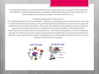 Los expertos predicen que AI eventualmente ser incorporados en la mayoría de los sistemas
informáticos y muchas aplicaciones de software individuales. Muchos de los programas de
procesamiento de textos ya incluyen reconocimiento de voz.
Sistemas Integrados de Información
Con sofisticados de hoy en día hardware, software y tecnologías de la comunicación, a menudo
es difícil de clasificar un sistema como pertenecientes únicamente a uno de los cinco tipos de
sistemas de información discutidos. Gran parte del software de la aplicación actual soporta el
procesamiento de transacciones y genera información de gestión. Otras aplicaciones
proporcionan el procesamiento de transacciones, información de gestión y toma de decisiones.
Aunque los sistemas expertos siguen funcionando principalmente como sistemas separados,
cada vez más organizaciones están consolidando sus necesidades de información en un único
sistema de información integrado.
 