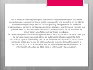 Por lo anterior se debe poner gran atención al impacto que tiene el uso de las
computadoras, especialmente por ser la computación una disciplina en constante
actualización que apoya a todas las disciplinas y está presente en todas las
organizaciones, así como por las repercusiones sociales, económicas o morales que
pudiera tener un mal uso de la información, un mal diseño de los sistemas de
información, una falla en el hardware o software.
Es necesario que el informático haga conciencia de la importancia de velar para que
se cumplan los genuinos objetivos de automatizar el procesamiento de la
información, que el desarrollo y uso de los sistemas de información respondan a
principios éticos, por lo que en este capítulo se incluyen temas tales como la
perspectiva ética en la automatización, los valores éticos en los sistemas de
información, el código de ética para el Informático y la corrupción.
 