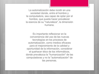 La automatización debe incidir en una
sociedad donde, entre el hombre y
la computadora, sea capaz de optar por el
hombre, que pueda hacer prevalecer
la esencia de su "naturaleza", la dimensión
humana.
Es importante reflexionar en la
conveniencia del uso de las nuevas
tecnologías en los procesos de
automatización, como medios eficaces
para el mejoramiento de la calidad y
oportunidad de la información, considerar
el quehacer ético de los informáticos,
donde prevalezca la "humanización" de las
computadoras y no la "automatización" de
las personas.
 